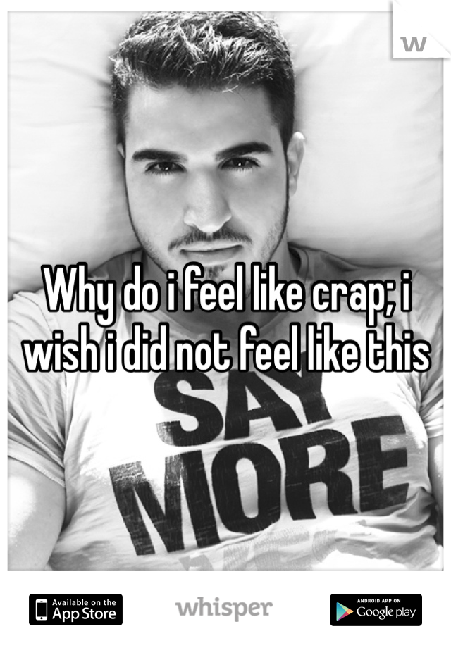 Why do i feel like crap; i wish i did not feel like this 