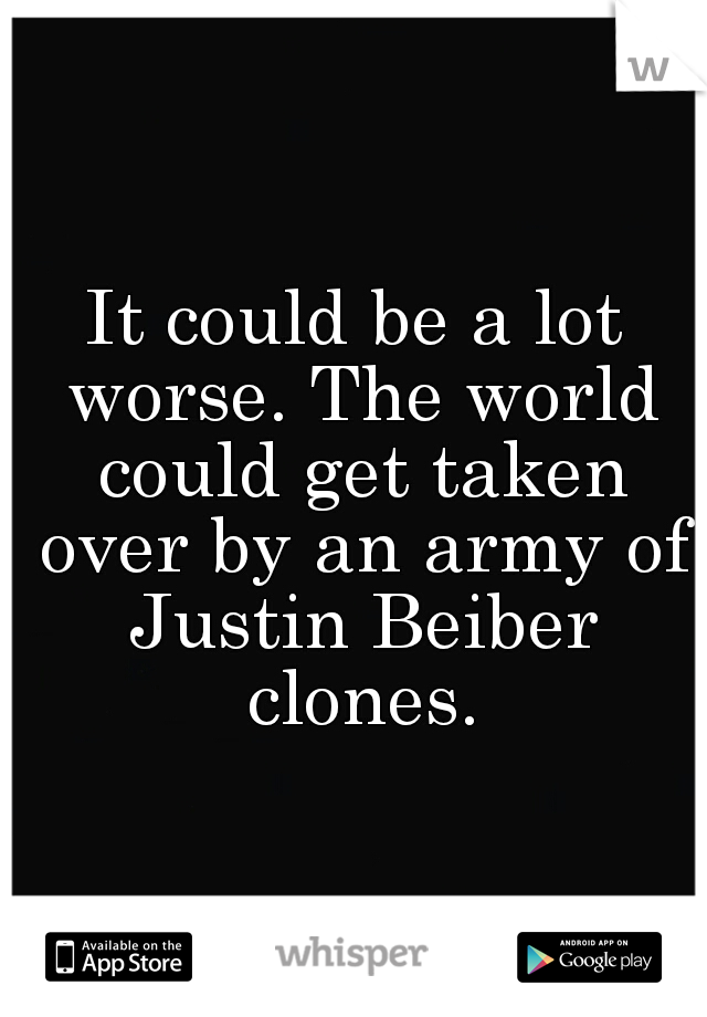 It could be a lot worse. The world could get taken over by an army of Justin Beiber clones.
