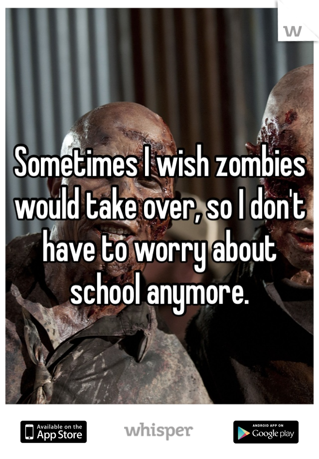 Sometimes I wish zombies would take over, so I don't have to worry about school anymore. 