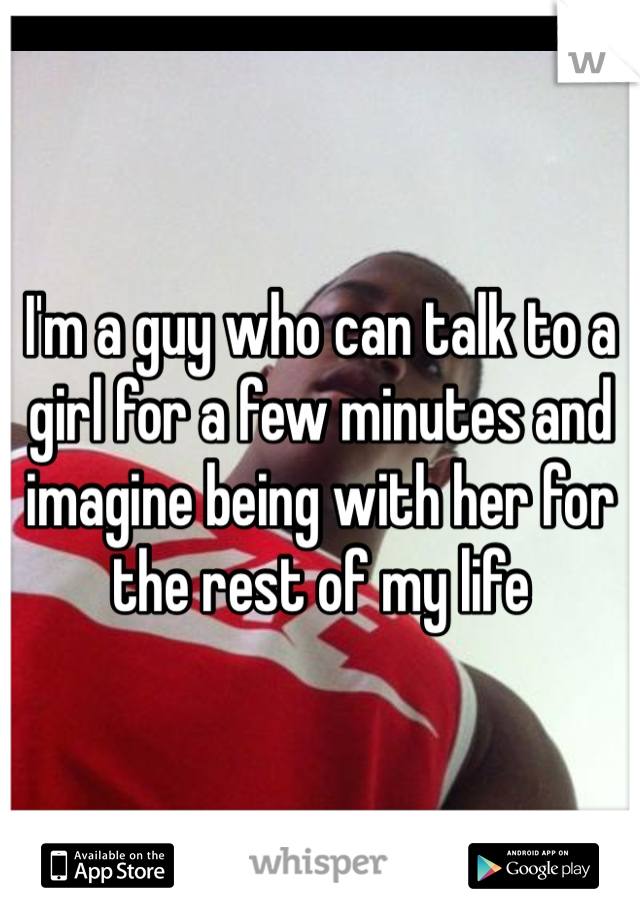 I'm a guy who can talk to a girl for a few minutes and imagine being with her for the rest of my life 