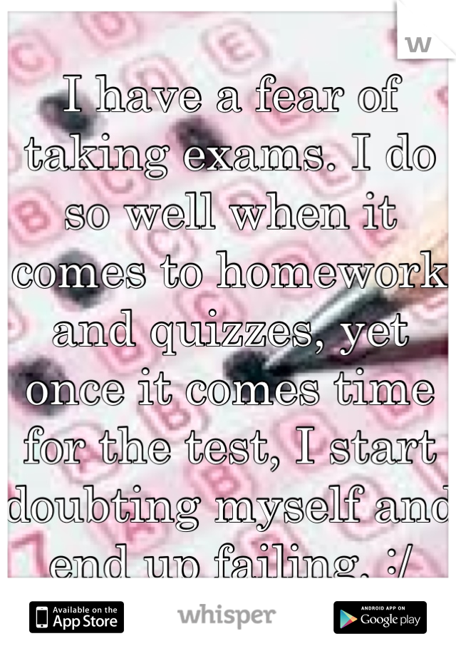 I have a fear of taking exams. I do so well when it comes to homework and quizzes, yet once it comes time for the test, I start doubting myself and end up failing. :/