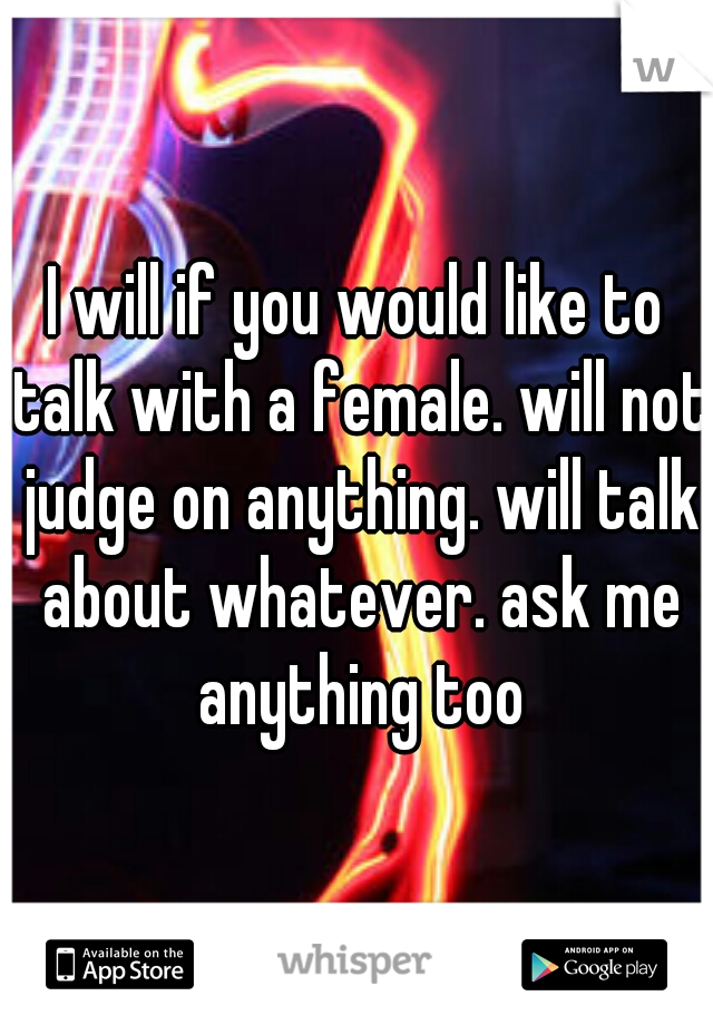 I will if you would like to talk with a female. will not judge on anything. will talk about whatever. ask me anything too