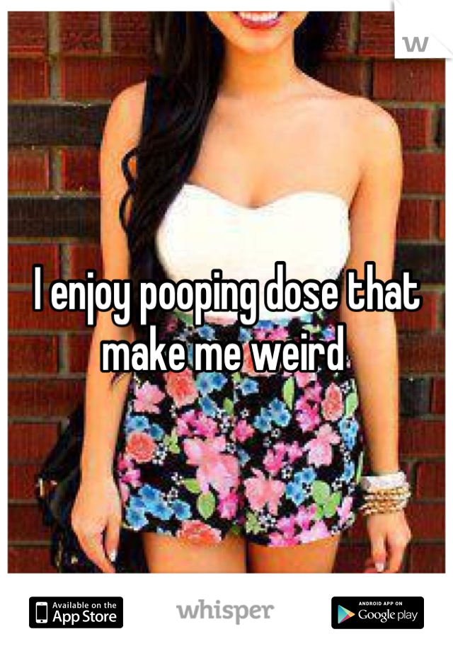 I enjoy pooping dose that make me weird 
