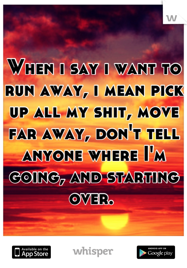 When i say i want to run away, i mean pick up all my shit, move far away, don't tell anyone where I'm going, and starting over. 