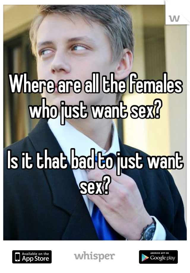Where are all the females who just want sex?

Is it that bad to just want sex?