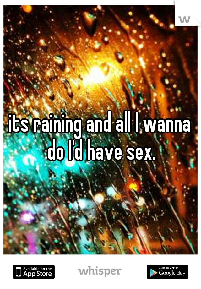 its raining and all I wanna do I'd have sex.