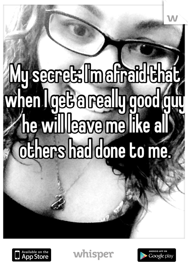 My secret: I'm afraid that when I get a really good guy he will leave me like all others had done to me. 