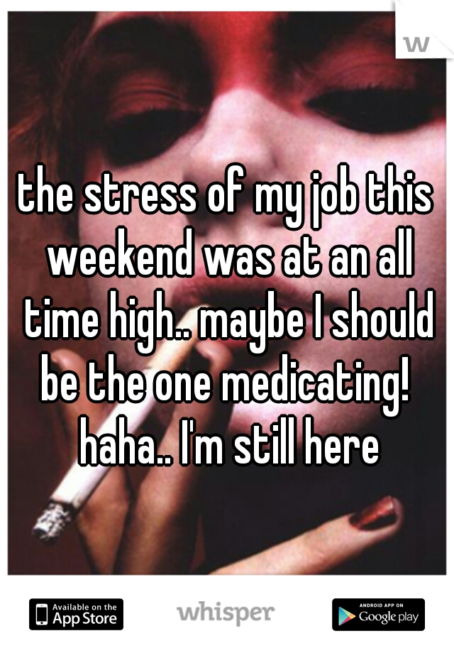 the stress of my job this weekend was at an all time high.. maybe I should be the one medicating!  haha.. I'm still here