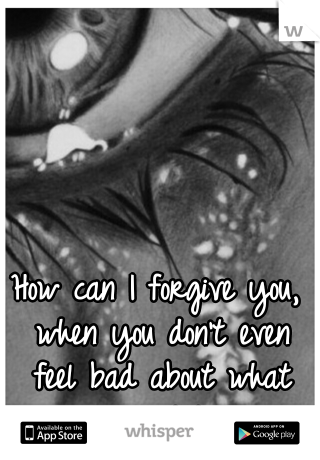How can I forgive you, when you don't even feel bad about what you did?