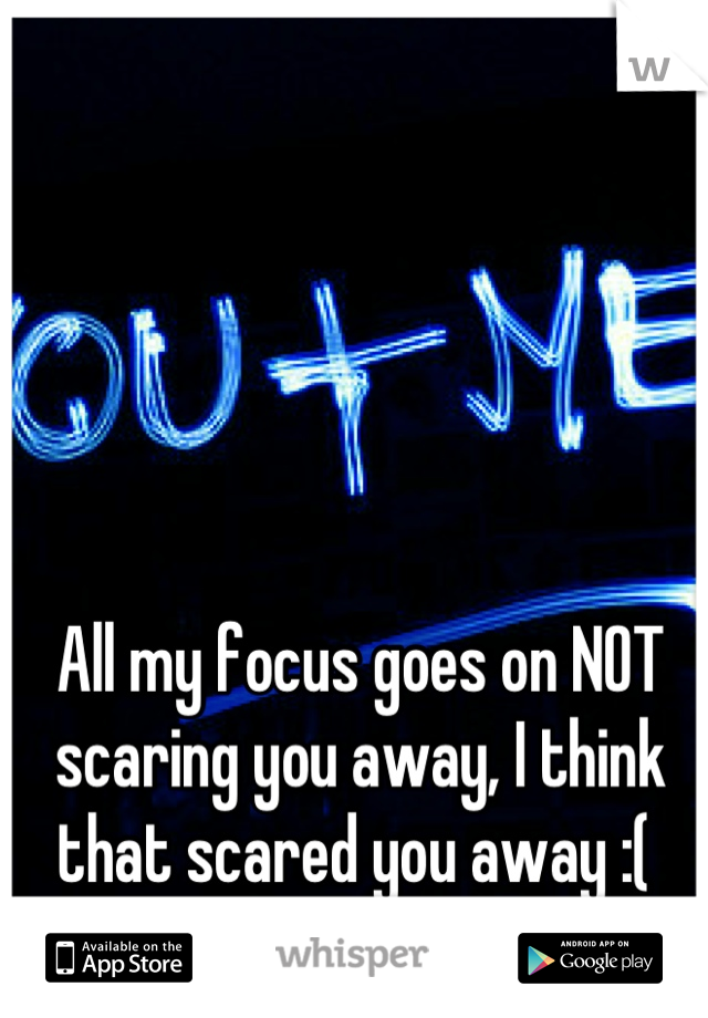 All my focus goes on NOT scaring you away, I think that scared you away :( 