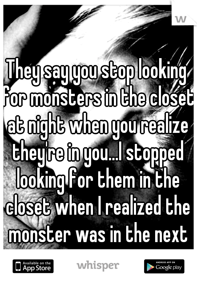 They say you stop looking for monsters in the closet at night when you realize they're in you...I stopped looking for them in the closet when I realized the monster was in the next room.