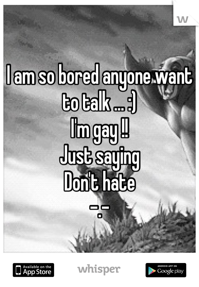 I am so bored anyone want to talk ... :) 
I'm gay !!
Just saying 
Don't hate 
-.- 