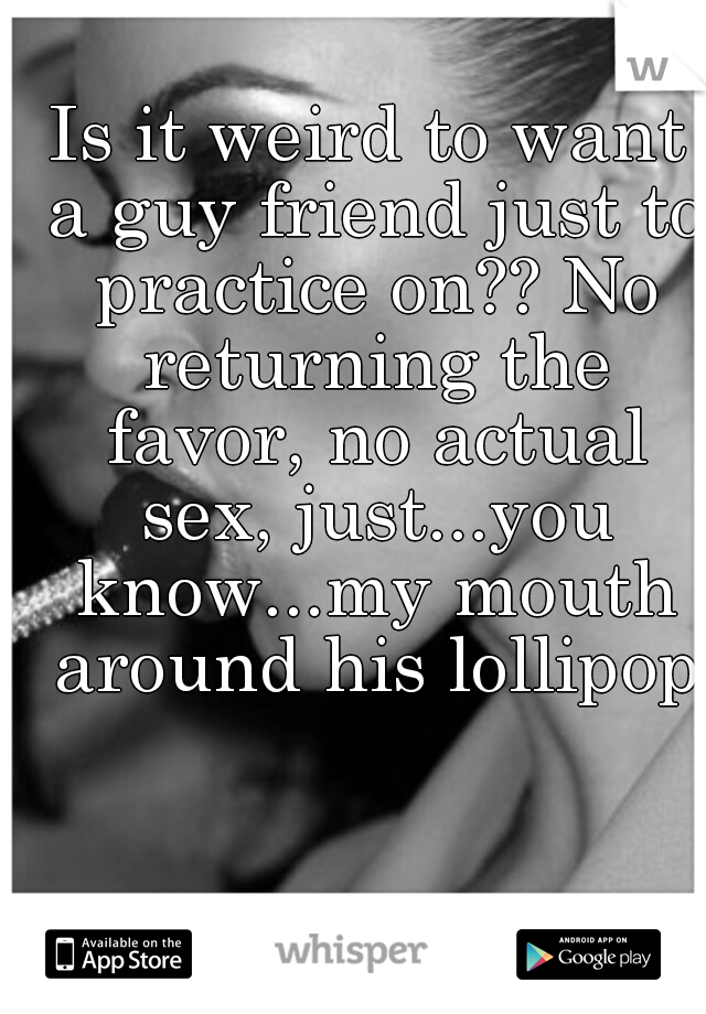 Is it weird to want a guy friend just to practice on?? No returning the favor, no actual sex, just...you know...my mouth around his lollipop