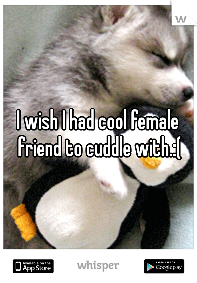 I wish I had cool female friend to cuddle with.:(