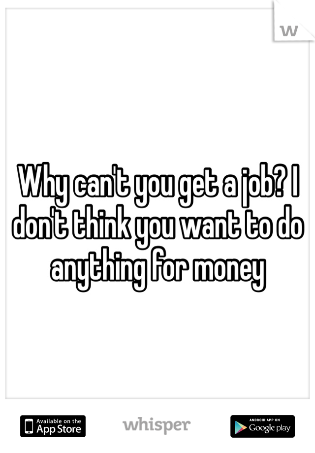 Why can't you get a job? I don't think you want to do anything for money 