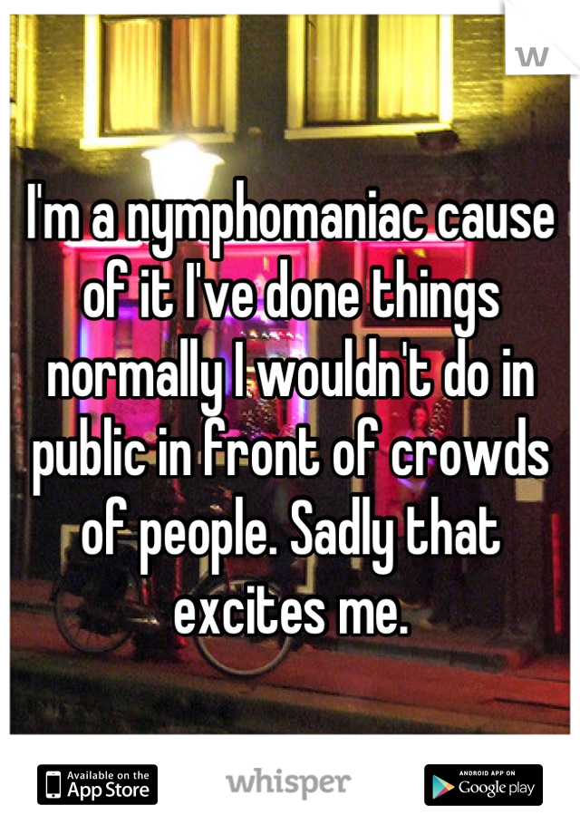 I'm a nymphomaniac cause of it I've done things normally I wouldn't do in public in front of crowds of people. Sadly that excites me.