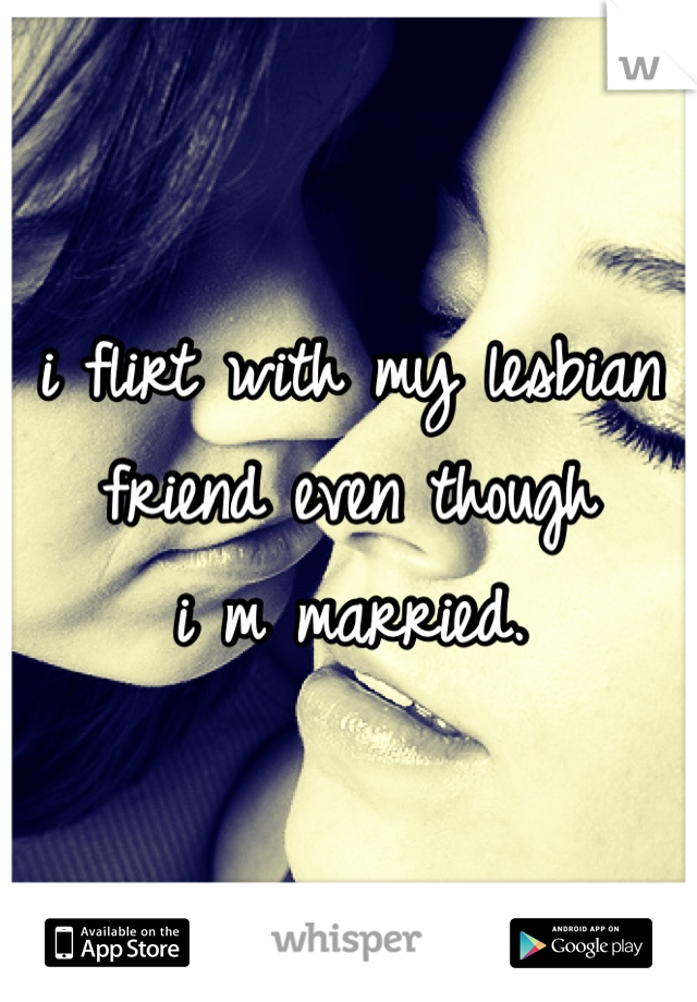 i flirt with my lesbian friend even though 
i m married.