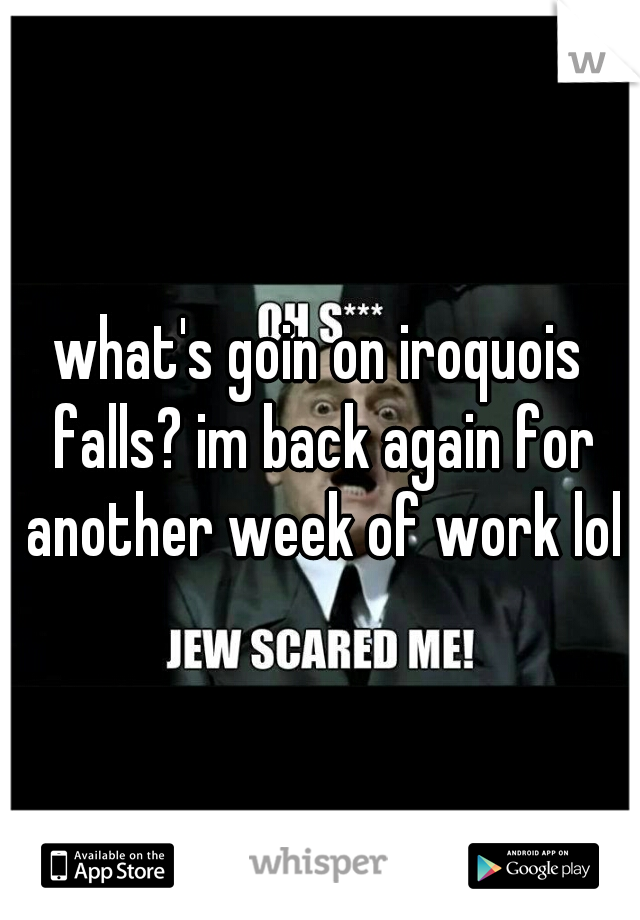 what's goin on iroquois falls? im back again for another week of work lol