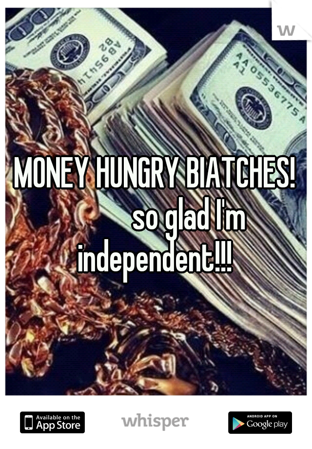 MONEY HUNGRY BIATCHES! 



so glad I'm independent!!! 