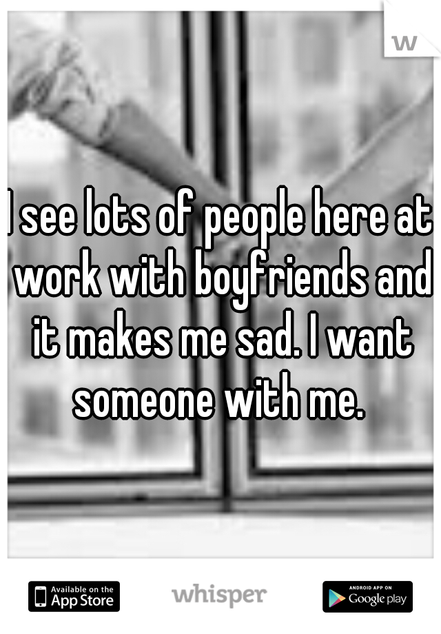 I see lots of people here at work with boyfriends and it makes me sad. I want someone with me. 