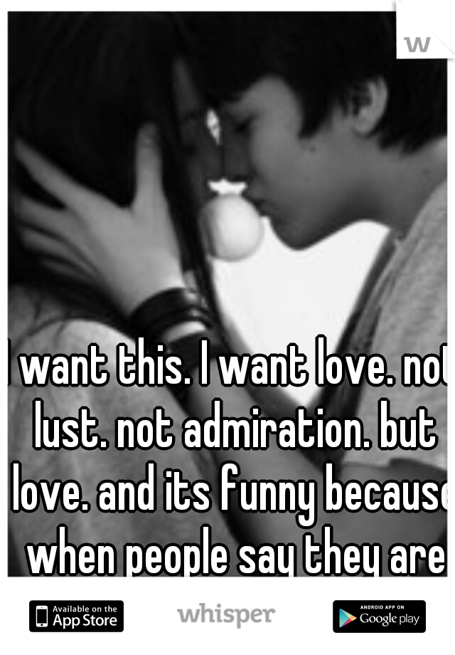 I want this. I want love. not lust. not admiration. but love. and its funny because when people say they are in love I laugh at them. 