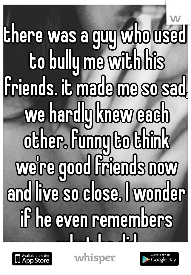 there was a guy who used to bully me with his friends. it made me so sad, we hardly knew each other. funny to think we're good friends now and live so close. I wonder if he even remembers what he did