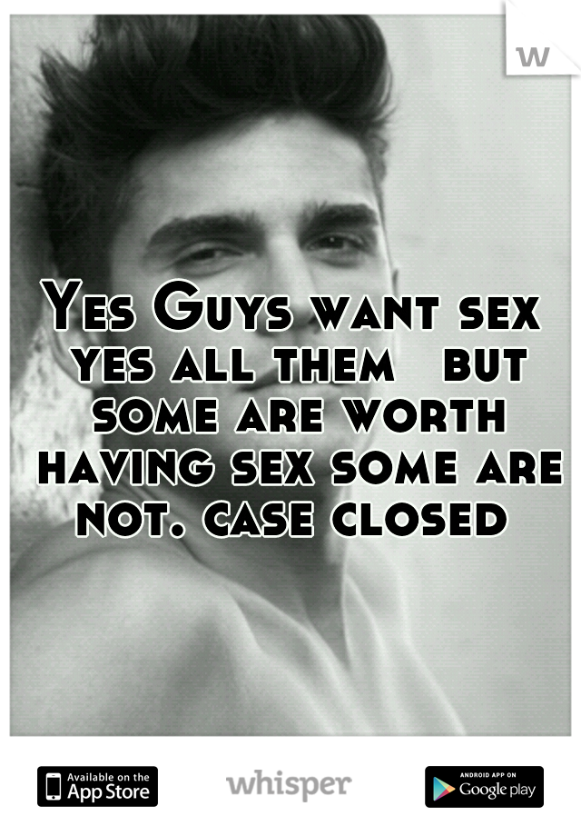 Yes Guys want sex yes all them 
but some are worth having sex some are not. case closed 