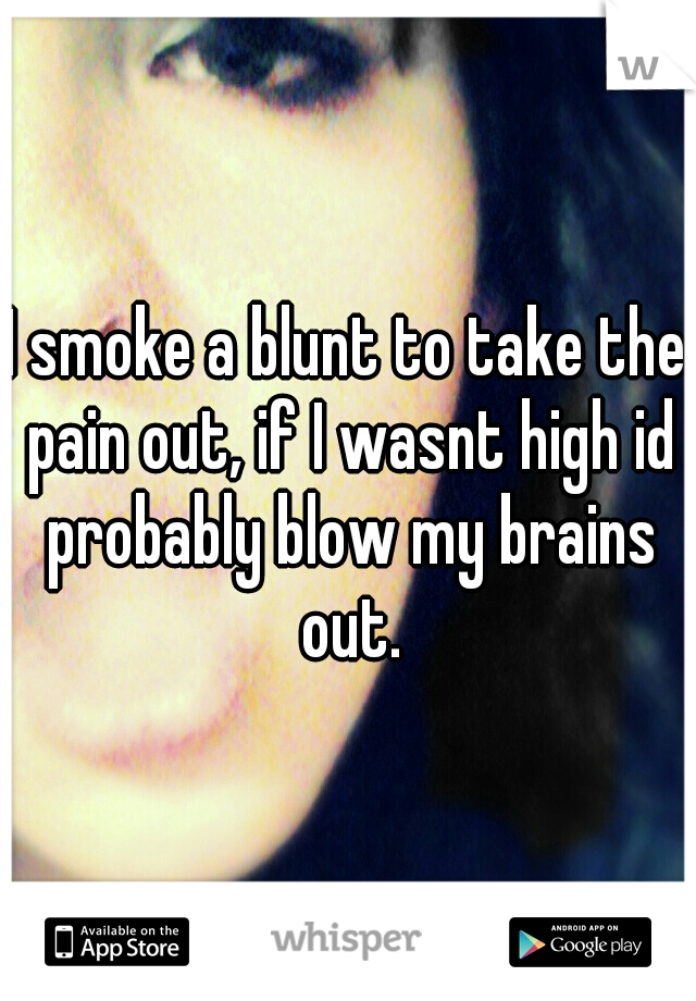 I smoke a blunt to take the pain out, if I wasnt high id probably blow my brains out.