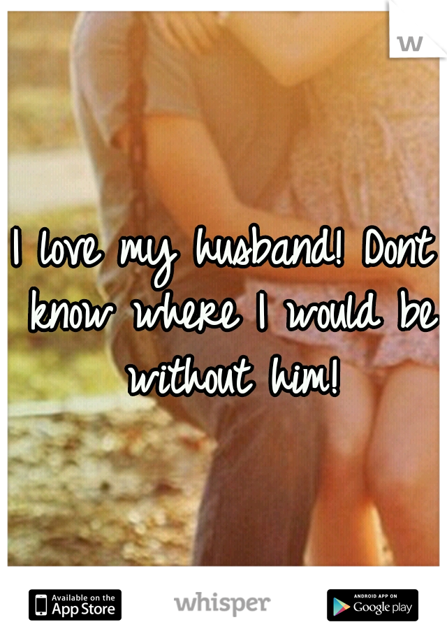 I love my husband! Dont know where I would be without him!