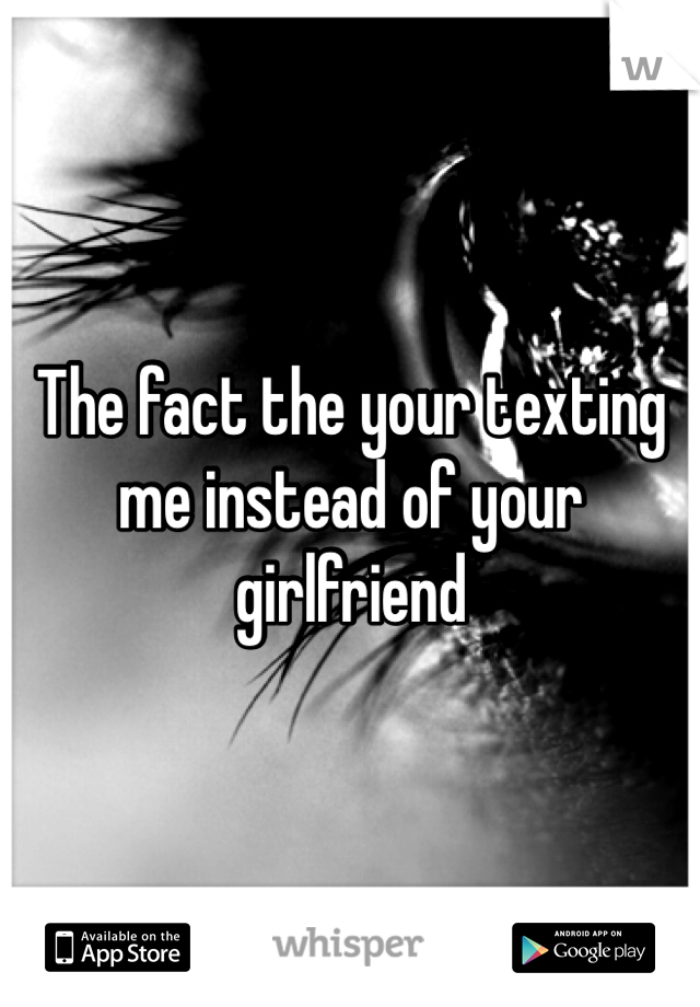The fact the your texting me instead of your girlfriend 