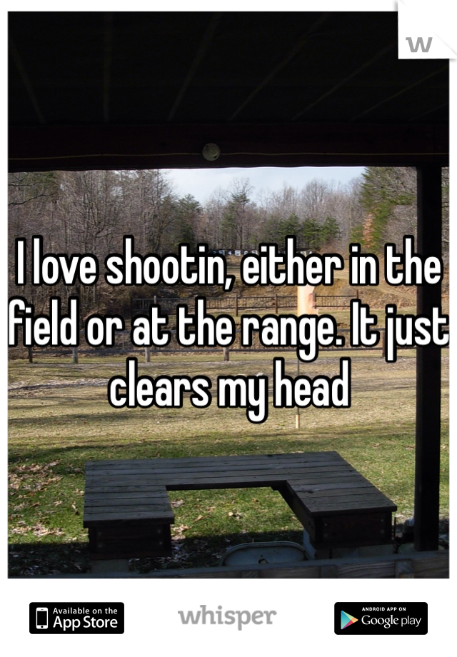 I love shootin, either in the field or at the range. It just clears my head 