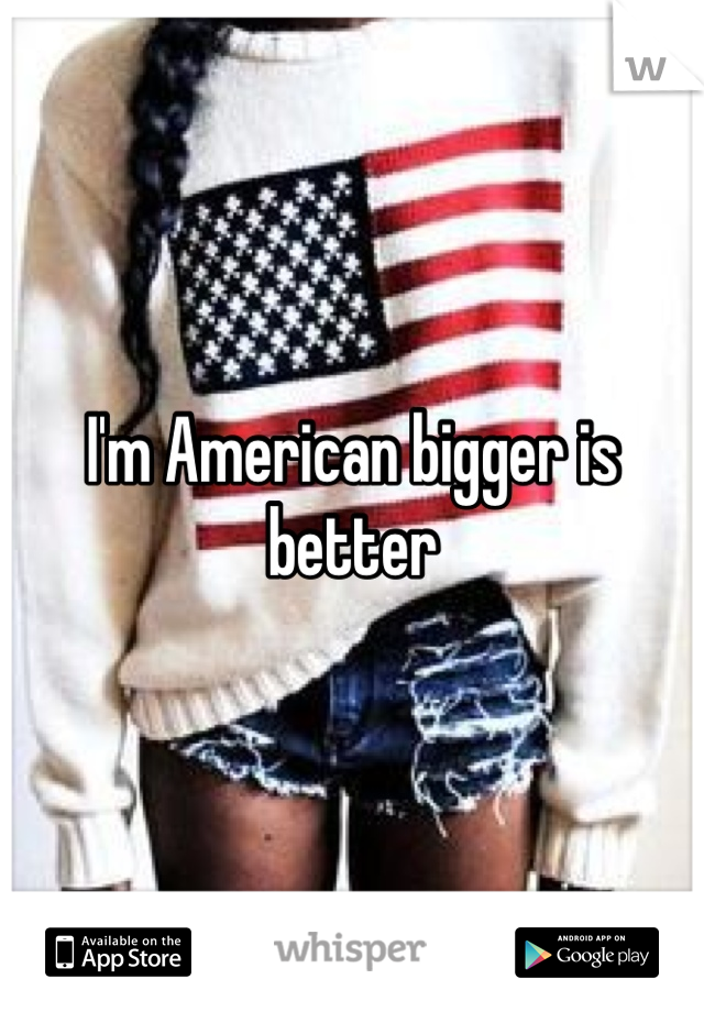 I'm American bigger is better 