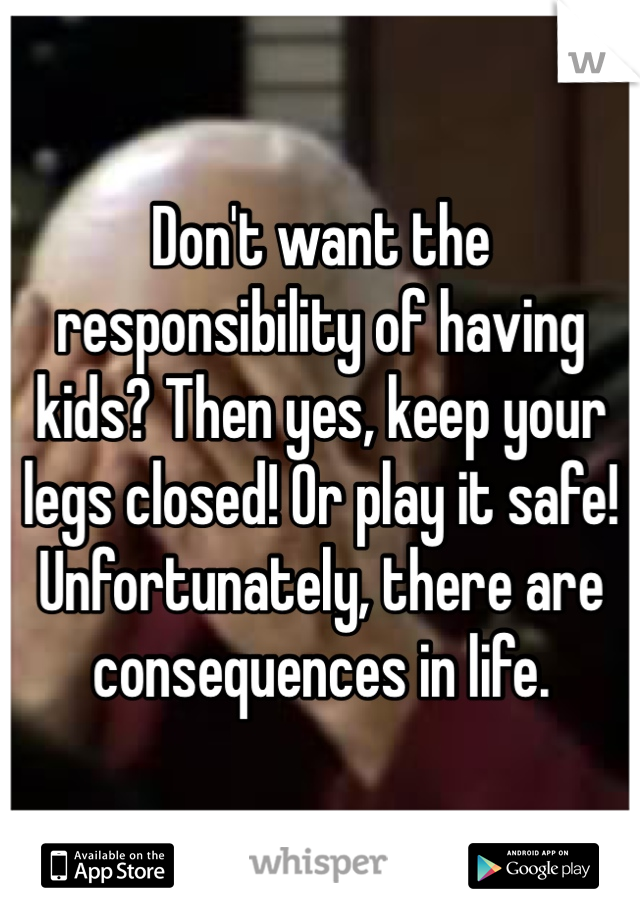 Don't want the responsibility of having kids? Then yes, keep your legs closed! Or play it safe! Unfortunately, there are consequences in life. 