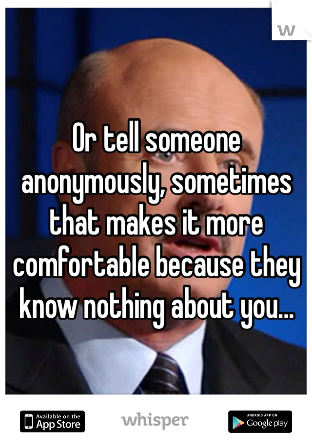 Or tell someone anonymously, sometimes that makes it more comfortable because they know nothing about you...