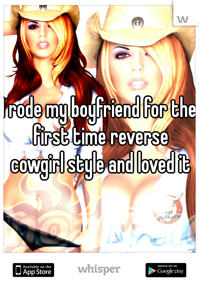 I rode my boyfriend for the first time reverse cowgirl style and loved it