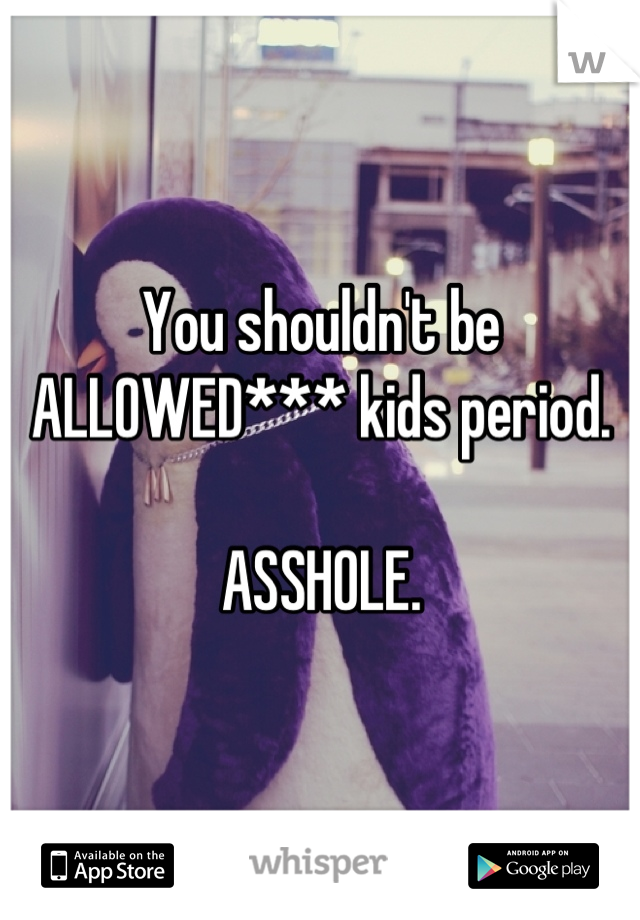 You shouldn't be ALLOWED*** kids period. 

ASSHOLE.