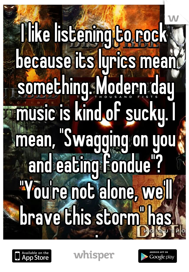 I like listening to rock because its lyrics mean something. Modern day music is kind of sucky. I mean, "Swagging on you and eating fondue"? "You're not alone, we'll brave this storm" has meaning. c: