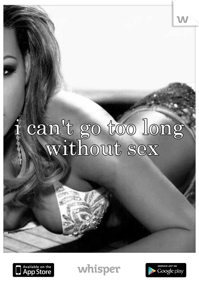 i can't go too long without sex