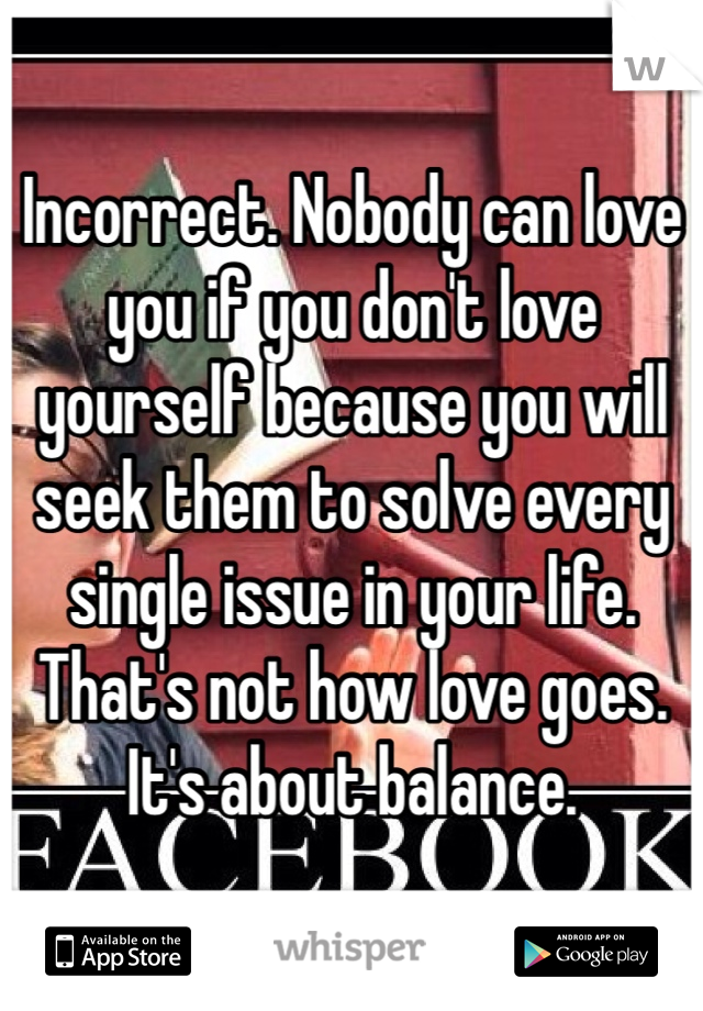 Incorrect. Nobody can love you if you don't love yourself because you will seek them to solve every single issue in your life. That's not how love goes. It's about balance. 