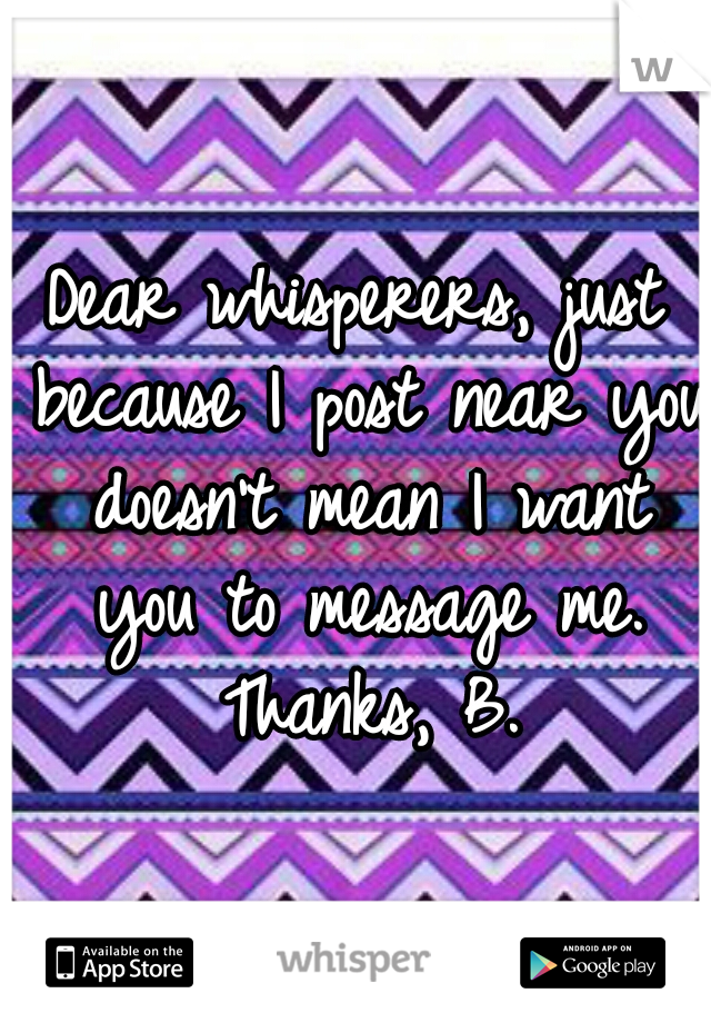Dear whisperers, just because I post near you doesn't mean I want you to message me. Thanks, B.