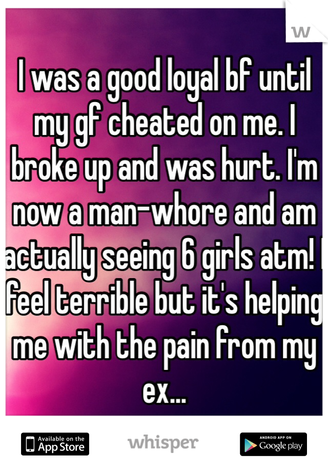 I was a good loyal bf until my gf cheated on me. I broke up and was hurt. I'm now a man-whore and am actually seeing 6 girls atm! I feel terrible but it's helping me with the pain from my ex...