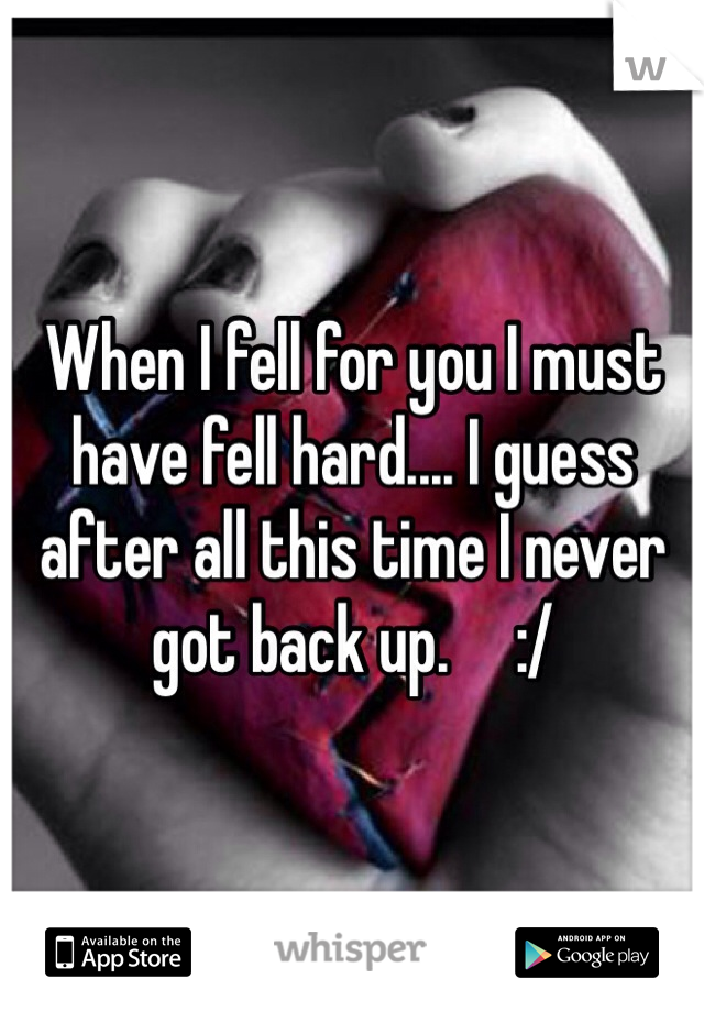 When I fell for you I must have fell hard.... I guess after all this time I never got back up.     :/
