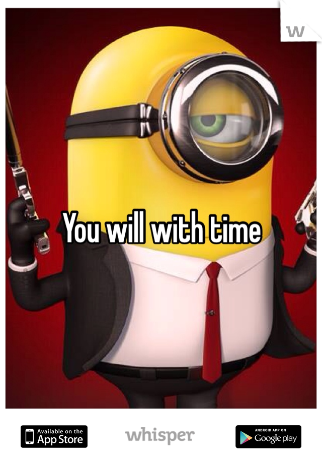 You will with time