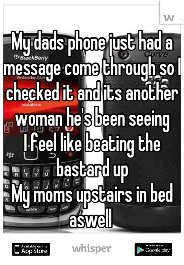 My dads phone just had a message come through so I checked it and its another woman he's been seeing 
I feel like beating the bastard up
My moms upstairs in bed aswell 