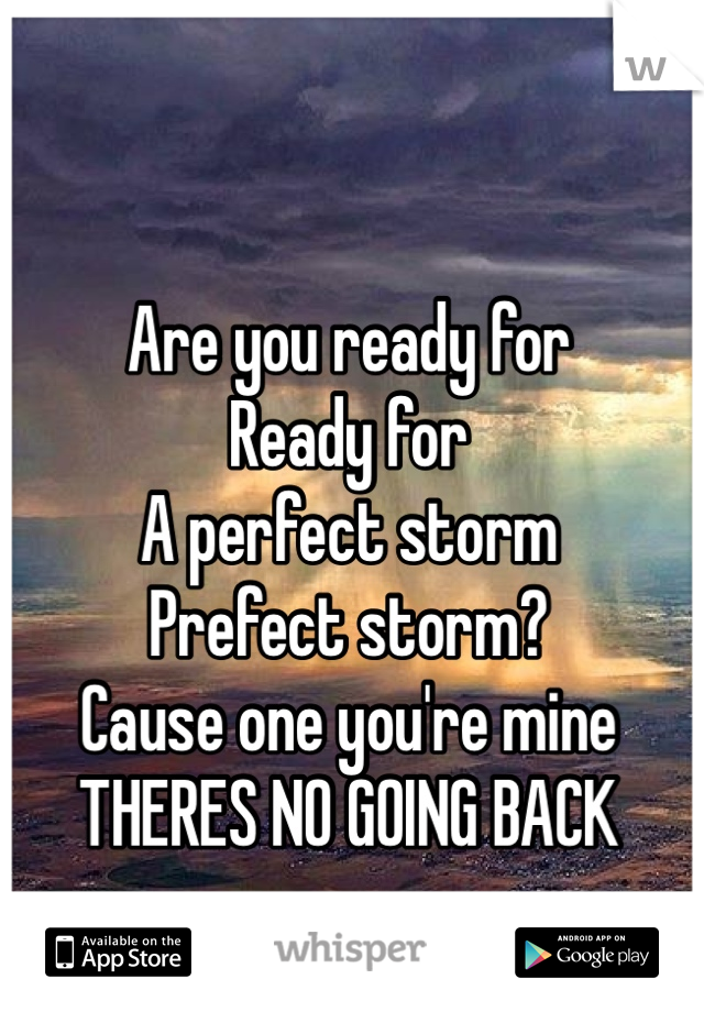 Are you ready for
Ready for
A perfect storm 
Prefect storm? 
Cause one you're mine
THERES NO GOING BACK 