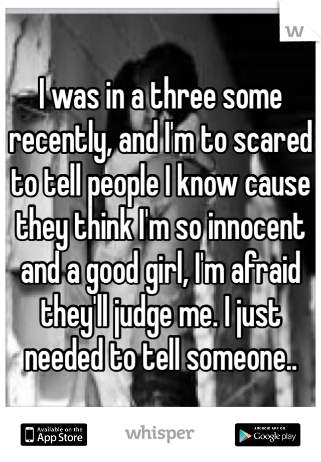 I was in a three some recently, and I'm to scared to tell people I know cause they think I'm so innocent and a good girl, I'm afraid they'll judge me. I just needed to tell someone..