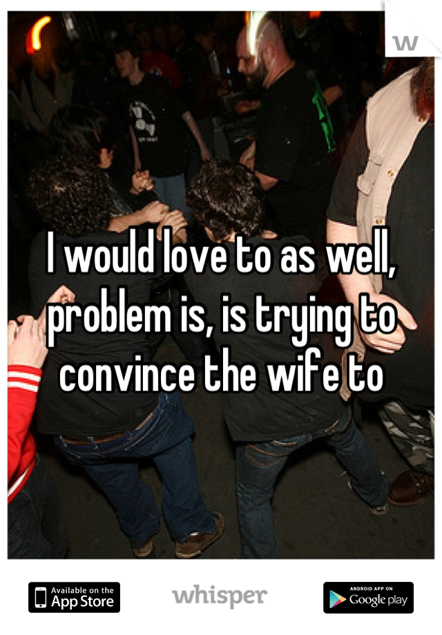 I would love to as well, problem is, is trying to convince the wife to