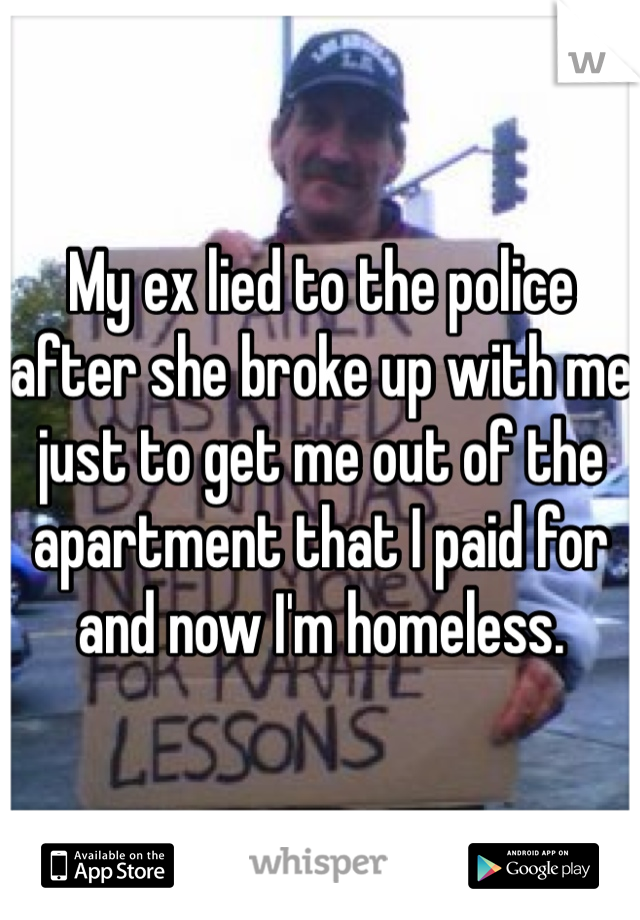 My ex lied to the police after she broke up with me just to get me out of the apartment that I paid for and now I'm homeless.