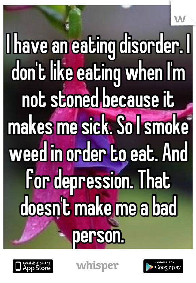 I have an eating disorder. I don't like eating when I'm not stoned because it makes me sick. So I smoke weed in order to eat. And for depression. That doesn't make me a bad person.