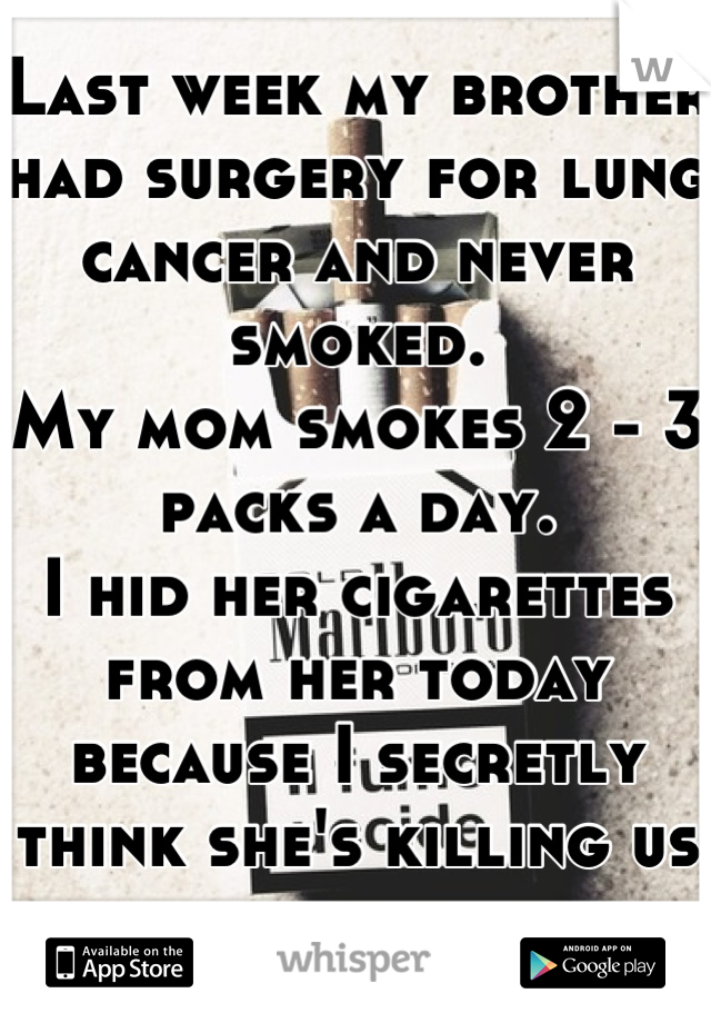 Last week my brother had surgery for lung cancer and never smoked. 
My mom smokes 2 - 3 packs a day. 
I hid her cigarettes from her today because I secretly think she's killing us all... 